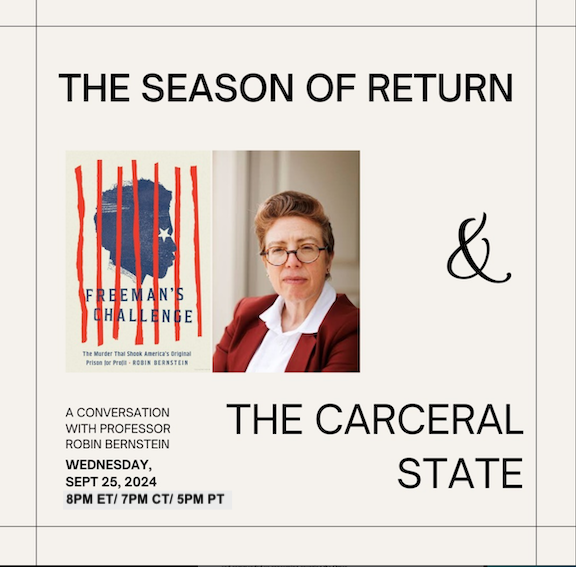 The Season of Return & The Carceral State: A Conversation with Professor Robin Bernstein, Wednesday, Sept 25, 2024. 8 PM ET/ 7 PM CT/ 5 PM PT. Images are headshot of professor Bernstein (white woman with short, styled hair and round-rim eye-glasses, wearing a bright suit jacket and collared shirt) and book cover (red white and blue siloette of a person behind bars with book title: Freeman's Challenge: The Murder That Shook America's Original Prison for Profit --Robin Berstein
                                                                                       